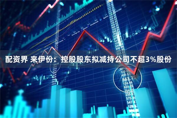 配资界 来伊份：控股股东拟减持公司不超3%股份