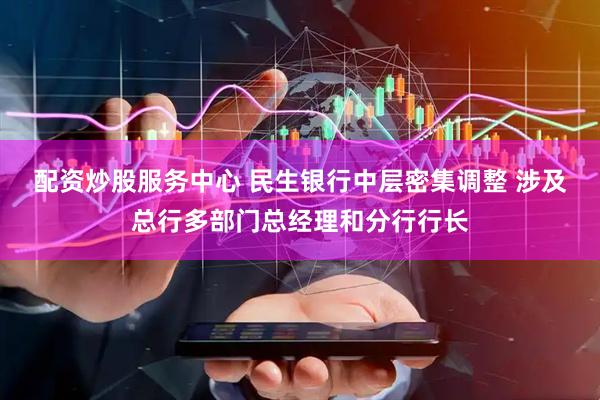 配资炒股服务中心 民生银行中层密集调整 涉及总行多部门总经理和分行行长