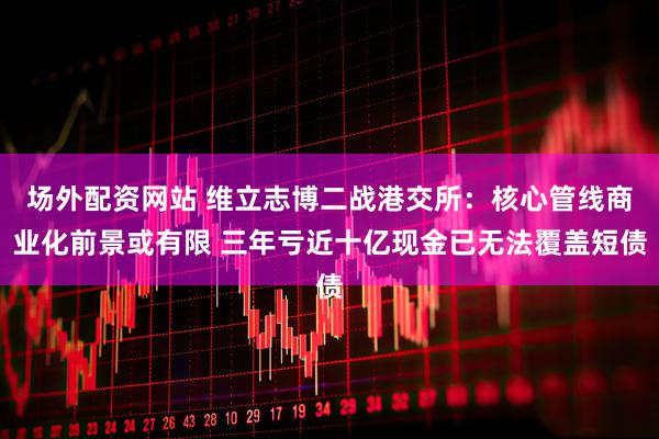 场外配资网站 维立志博二战港交所：核心管线商业化前景或有限 三年亏近十亿现金已无法覆盖短债