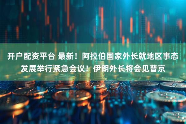 开户配资平台 最新！阿拉伯国家外长就地区事态发展举行紧急会议！伊朗外长将会见普京