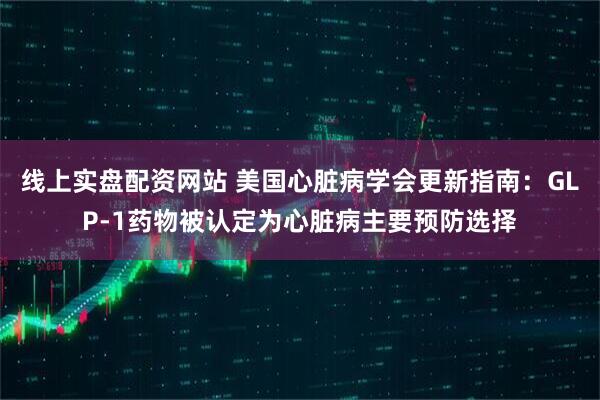 线上实盘配资网站 美国心脏病学会更新指南：GLP-1药物被认定为心脏病主要预防选择