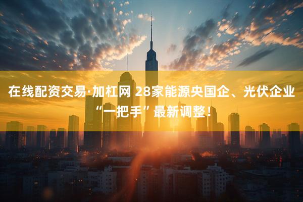 在线配资交易·加杠网 28家能源央国企、光伏企业“一把手”最新调整！