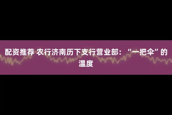 配资推荐 农行济南历下支行营业部：“一把伞”的温度