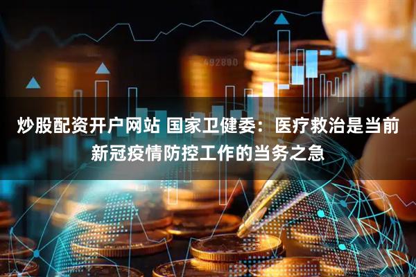 炒股配资开户网站 国家卫健委：医疗救治是当前新冠疫情防控工作的当务之急