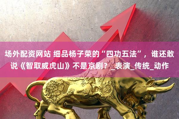 场外配资网站 细品杨子荣的“四功五法”，谁还敢说《智取威虎山》不是京剧？_表演_传统_动作