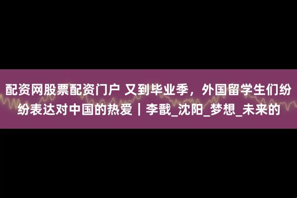 配资网股票配资门户 又到毕业季，外国留学生们纷纷表达对中国的热爱｜李戬_沈阳_梦想_未来的