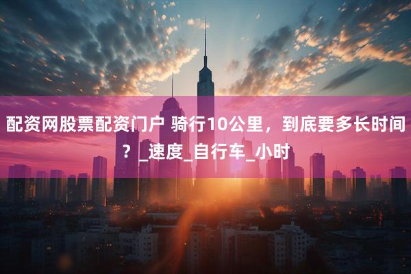 配资网股票配资门户 骑行10公里，到底要多长时间？_速度_自行车_小时
