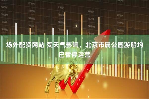 场外配资网站 受天气影响，北京市属公园游船均已暂停运营
