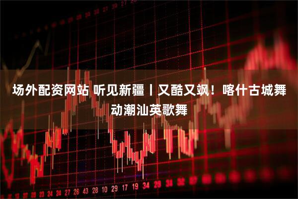 场外配资网站 听见新疆丨又酷又飒！喀什古城舞动潮汕英歌舞