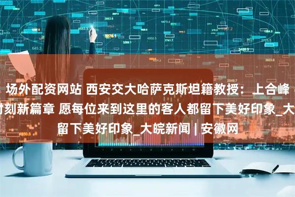 场外配资网站 西安交大哈萨克斯坦籍教授：上合峰会将开启天津时刻新篇章 愿每位来到这里的客人都留下美好印象_大皖新闻 | 安徽网