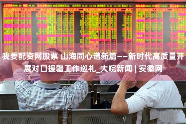 我要配资网股票 山海同心谱新篇——新时代高质量开展对口援疆工作巡礼_大皖新闻 | 安徽网