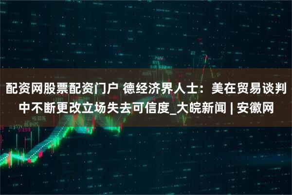 配资网股票配资门户 德经济界人士：美在贸易谈判中不断更改立场失去可信度_大皖新闻 | 安徽网
