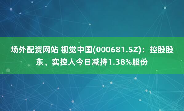 场外配资网站 视觉中国(000681.SZ)：控股股东、实控人今日减持1.38%股份