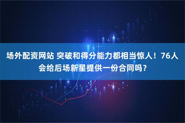 场外配资网站 突破和得分能力都相当惊人！76人会给后场新星提供一份合同吗？