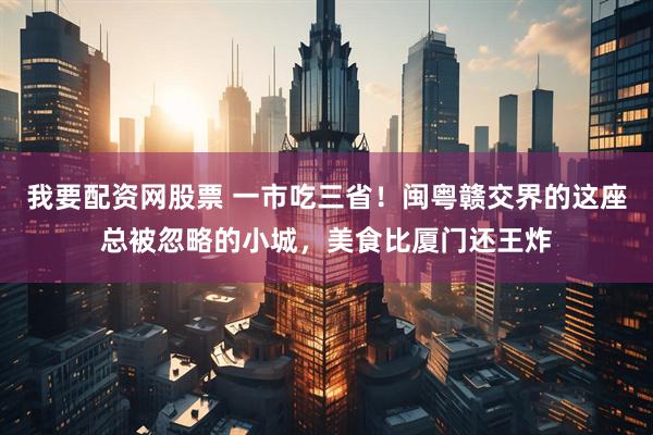 我要配资网股票 一市吃三省！闽粤赣交界的这座总被忽略的小城，美食比厦门还王炸